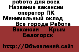 работа для всех › Название вакансии ­ оператор ПК › Минимальный оклад ­ 15 000 - Все города Работа » Вакансии   . Крым,Белогорск